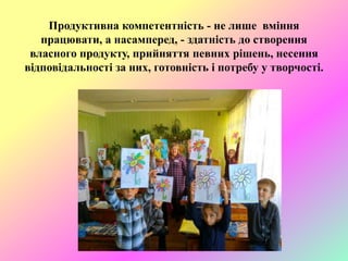 Продуктивна компетентність - не лише вміння
працювати, а насамперед, - здатність до створення
власного продукту, прийняття певних рішень, несення
відповідальності за них, готовність і потребу у творчості.
 