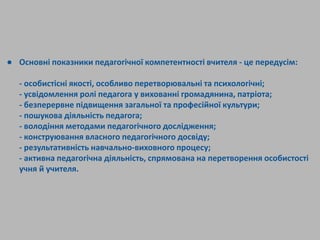 ● Основні показники педагогічної компетентності вчителя - це передусім:
- особистісні якості, особливо перетворювальні та психологічні;
- усвідомлення ролі педагога у вихованні громадянина, патріота;
- безперервне підвищення загальної та професійної культури;
- пошукова діяльність педагога;
- володіння методами педагогічного дослідження;
- конструювання власного педагогічного досвіду;
- результативність навчально-виховного процесу;
- активна педагогічна діяльність, спрямована на перетворення особистості
учня й учителя.
 