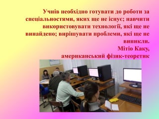 Учнів необхідно готувати до роботи за
спеціальностями, яких ще не існує; навчити
використовувати технології, які ще не
винайдено; вирішувати проблеми, які ще не
виникли.
Мітіо Каку,
американський фізик-теоретик
 