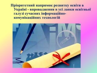 Пріоритетний напрямок розвитку освіти в
Україні - впровадження в усі ланки освітньої
галузі сучасних інформаційно-
комунікаційних технологій
 