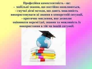 Професійна компетентність - це:
- мобільні знання, що постійно оновлюються,
- гнучкі дієві методи, що дають можливість
використовувати ці знання в конкретній ситуації,
- критичне мислення, яке дозволяє
оцінювати окремі ідеї, знання та можливість їх
використання в тій чи іншій ситуації.
 