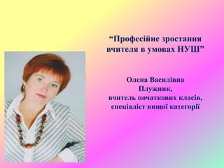 “Професійне зростання
вчителя в умовах НУШ”
Олена Василівна
Плужник,
вчитель початкових класів,
спеціаліст вищої категорії
 