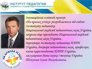 Інноваційний освітній проект
«На крилах успіху» розробляється під егідою
Інституту педагогіки
Національної академії педагогічних наук України,
зокрема віце-президента Національної академії
педагогічних наук України,
директора Інституту педагогіки НАПН
України, доктора педагогічних наук, професора,
члена-кореспондента НАПН України,
заслуженого діяча науки і техніки України
Топузова Олега Михайловича.
 
