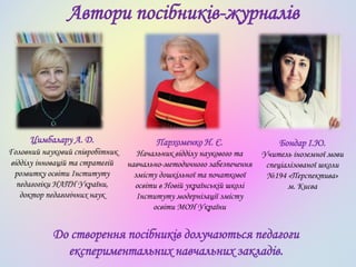 Автори посібників-журналів
Цимбалару А. Д.
Головний науковий співробітник
відділу інновацій та стратегій
розвитку освіти Інституту
педагогіки НАПН України,
доктор педагогічних наук
Пархоменко Н. Є.
Начальник відділу наукового та
навчально-методичного забезпечення
змісту дошкільної та початкової
освіти в Новій українській школі
Інституту модернізації змісту
освіти МОН України
Бондар І.Ю.
Учитель іноземної мови
спеціалізованої школи
№194 «Перспектива»
м. Києва
До створення посібників долучаються педагоги
експериментальних навчальних закладів.
 