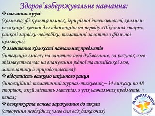 Здоров’язбережувальне навчання:
навчання в русі
(комплекс фізкультхвилинок, ігри різної інтенсивності, хвилини-
релаксації, квести для адаптаційного періоду «Шкільний старт»,
ранкові зарядки-нейробіки, тематичні заняття з фізичної
культури);
зменшення кількості навчальних предметів
(інтеграція змісту та заняття його дублювання, за рахунок чого
збільшується час на опанування рідної та англійської мов,
математики й природознавства);
відсутність важкого шкільного ранця
(інноваційний тематичний журнал-тижневик – 34 випуски по 48
сторінок, який містить матеріал з усіх навчальних предметів, +
пенал);
безконкурсна основа зарахування до школи
(створення необхідних умов для всіх бажаючих)
 