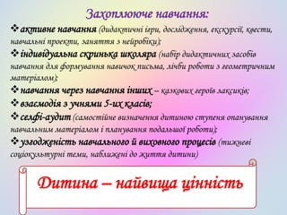 Захоплююче навчання:
активне навчання (дидактичні ігри, дослідження, екскурсії, квести,
навчальні проекти, заняття з нейробіки);
індивідуальна скринька школяра (набір дидактичних засобів
навчання для формування навичок письма, лічби роботи з геометричним
матеріалом);
навчання через навчання інших – казкових героїв лаксиків;
взаємодія з учнями 5-их класів;
селфі-аудит (самостійне визначення дитиною ступеня опанування
навчальним матеріалом і планування подальшої роботи);
узгодженість навчального й виховного процесів (тижневі
соціокультурні теми, наближені до життя дитини)
Дитина – найвища цінність
 