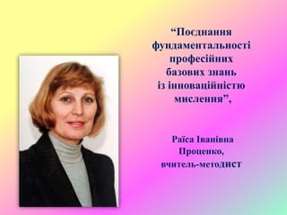 “Поєднання
фундаментальності
професійних
базових знань
із інноваційністю
мислення”,
Раїса Іванівна
Проценко,
вчитель-методист
 