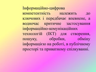 Інформаційно-цифрова
компетентність належить до
ключових і передбачає впевнене, а
водночас критичне застосування
інформаційно-комунікаційних
технологій (ІКТ) для створення,
пошуку, обробки, обміну
інформацією на роботі, в публічному
просторі та приватному спілкуванні.
 