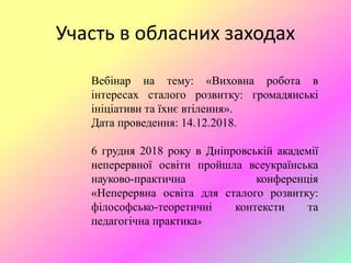 Участь в обласних заходах
Вебінар на тему: «Виховна робота в
інтересах сталого розвитку: громадянські
ініціативи та їхнє втілення».
Дата проведення: 14.12.2018.
6 грудня 2018 року в Дніпровській академії
неперервної освіти пройшла всеукраїнська
науково-практична конференція
«Неперервна освіта для сталого розвитку:
філософсько-теоретичні контексти та
педагогічна практика»
 