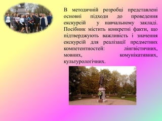 В методичній розробці представлені
основні підходи до проведення
екскурсій у навчальному закладі.
Посібник містить конкретні факти, що
підтверджують важливість і значення
екскурсій для реалізації предметних
компетентностей: лінгвістичних,
мовних, комунікативних,
культурологічних.
 