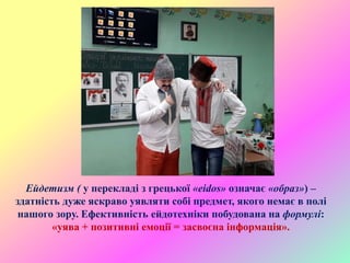 Ейдетизм ( у перекладі з грецької «eidos» означає «образ») –
здатність дуже яскраво уявляти собі предмет, якого немає в полі
нашого зору. Ефективність ейдотехніки побудована на формулі:
«уява + позитивні емоції = засвоєна інформація».
 