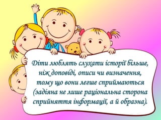 Діти люблять слухати історії більше,
ніж доповіді, описи чи визначення,
тому що вони легше сприймаються
(задіяна не лише раціональна сторона
сприйняття інформації, а й образна).
 