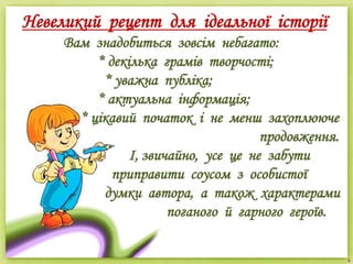 Невеликий рецепт для ідеальної історії
Вам знадобиться зовсім небагато:
* декілька грамів творчості;
* уважна публіка;
* актуальна інформація;
* цікавий початок і не менш захоплююче
продовження.
І, звичайно, усе це не забути
приправити соусом з особистої
думки автора, а також характерами
поганого й гарного героїв.
 