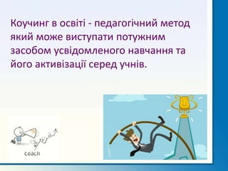 Коучинг в освіті - педагогічний метод
який може виступати потужним
засобом усвідомленого навчання та
його активізації серед учнів.
 