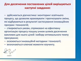 Для досягнення поставлених цілей вирішуються
наступні завдання:
– здійснюється діагностика і моніторинг освітнього
процесу, що дозволяє враховувати і прогнозувати зміни,
які відбуваються в результаті застосування інноваційних
програм і технологій;
– створюються умови, спрямовані на ефективну
організацію процесу пошуку учнем шляхів досягнення
важливих для нього цілей і вибору оптимального темпу
просування;
– освоюються інноваційнй методики і технології;
– визначаються ключові моменти коучингу.
 