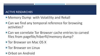 ACTIVE RESEARCHES
 Memory Dump with Volatility and Rekall
 Can we find any temporal reference for browsing
activities?
 Can we correlate Tor Browser cache entries to carved
files from pagefile/hiberfil/memory dump?
 Tor Browser on Mac OS X
 Tor Browser on Linux
 Orbot on Android
 