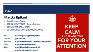 Q&A?
Mattia Epifani
 Digital Forensics Analyst
 CEO @ REALITY NET – System Solutions
 GCFA, GMOB, GNFA, GREM
 CEH, CHFI, CCE, CIFI, ECCE,AME,ACE, MPSC
Mail mattia.epifani@realitynet.it
Twitter @mattiaep
Linkedin http://www.linkedin.com/in/mattiaepifani
Web http://www.realitynet.it
Blog http://blog.digital-forensics.it
http://mattiaep.blogspot.it
 