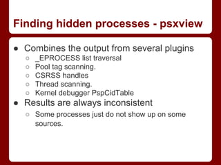 Finding hidden processes - psxview
● Combines the output from several plugins
○ _EPROCESS list traversal
○ Pool tag scanni...
