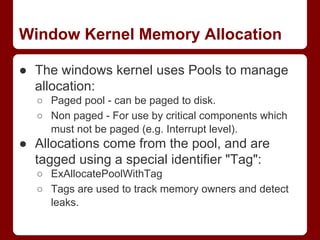 Window Kernel Memory Allocation
● The windows kernel uses Pools to manage
allocation:
○ Paged pool - can be paged to disk....