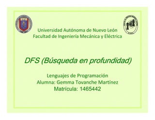 Universidad Autónoma de Nuevo León
  Facultad de Ingeniería Mecánica y Eléctrica



DFS (Búsqueda en profundidad)
       Lenguajes de Programación
   Alumna: Gemma Tovanche Martínez
          Matrícula: 1465442
 