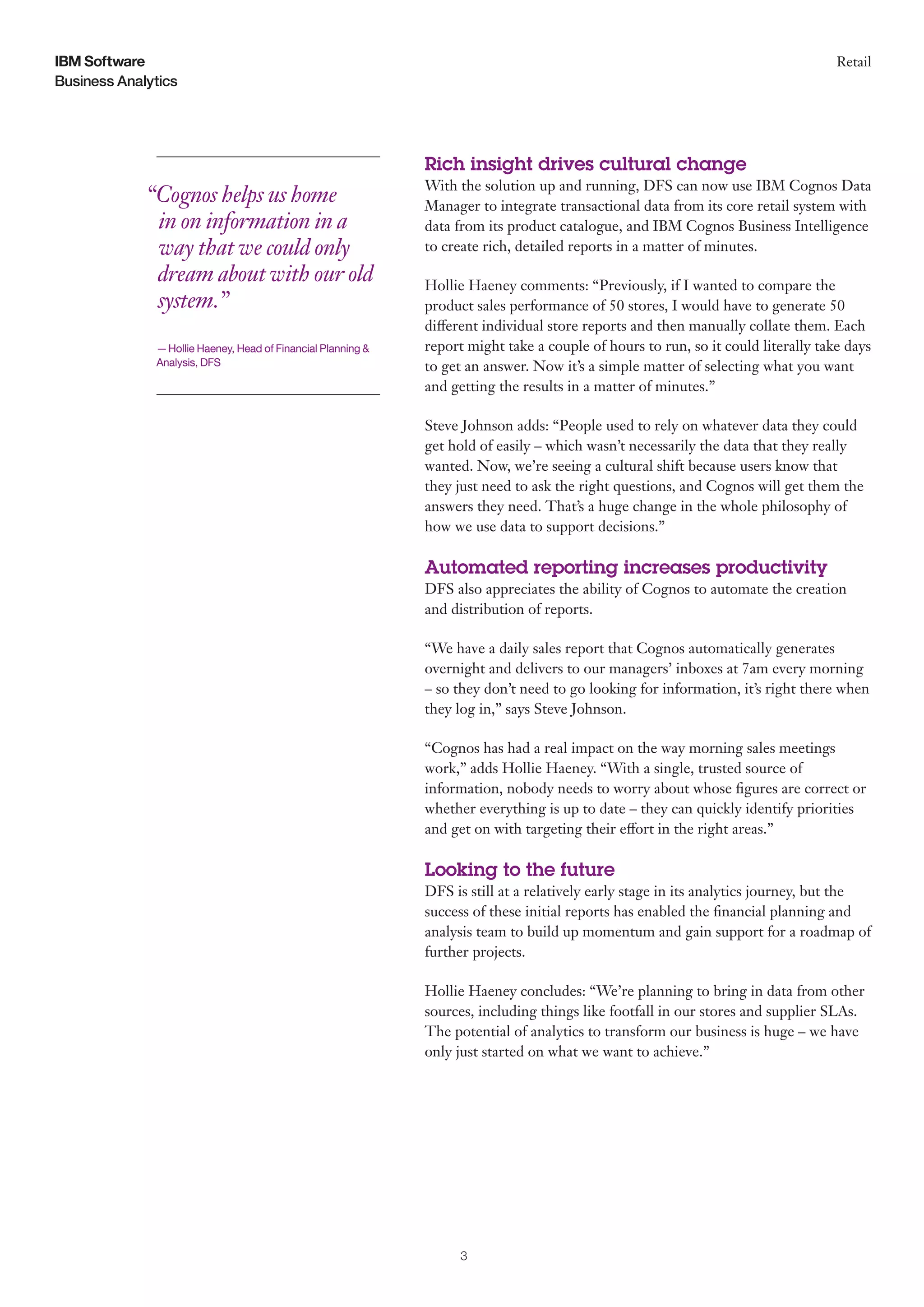 Business Analytics
IBM Software Retail
3
“Cognos helps us home
in on information in a
way that we could only
dream about with our old
system.”
— Hollie Haeney, Head of Financial Planning &
Analysis, DFS
Rich insight drives cultural change
With the solution up and running, DFS can now use IBM Cognos Data
Manager to integrate transactional data from its core retail system with
data from its product catalogue, and IBM Cognos Business Intelligence
to create rich, detailed reports in a matter of minutes.
Hollie Haeney comments: “Previously, if I wanted to compare the
product sales performance of 50 stores, I would have to generate 50
different individual store reports and then manually collate them. Each
report might take a couple of hours to run, so it could literally take days
to get an answer. Now it’s a simple matter of selecting what you want
and getting the results in a matter of minutes.”
Steve Johnson adds: “People used to rely on whatever data they could
get hold of easily – which wasn’t necessarily the data that they really
wanted. Now, we’re seeing a cultural shift because users know that
they just need to ask the right questions, and Cognos will get them the
answers they need. That’s a huge change in the whole philosophy of
how we use data to support decisions.”
Automated reporting increases productivity
DFS also appreciates the ability of Cognos to automate the creation
and distribution of reports.
“We have a daily sales report that Cognos automatically generates
overnight and delivers to our managers’ inboxes at 7am every morning
– so they don’t need to go looking for information, it’s right there when
they log in,” says Steve Johnson.
“Cognos has had a real impact on the way morning sales meetings
work,” adds Hollie Haeney. “With a single, trusted source of
information, nobody needs to worry about whose figures are correct or
whether everything is up to date – they can quickly identify priorities
and get on with targeting their effort in the right areas.”
Looking to the future
DFS is still at a relatively early stage in its analytics journey, but the
success of these initial reports has enabled the financial planning and
analysis team to build up momentum and gain support for a roadmap of
further projects.
Hollie Haeney concludes: “We’re planning to bring in data from other
sources, including things like footfall in our stores and supplier SLAs.
The potential of analytics to transform our business is huge – we have
only just started on what we want to achieve.”
 
