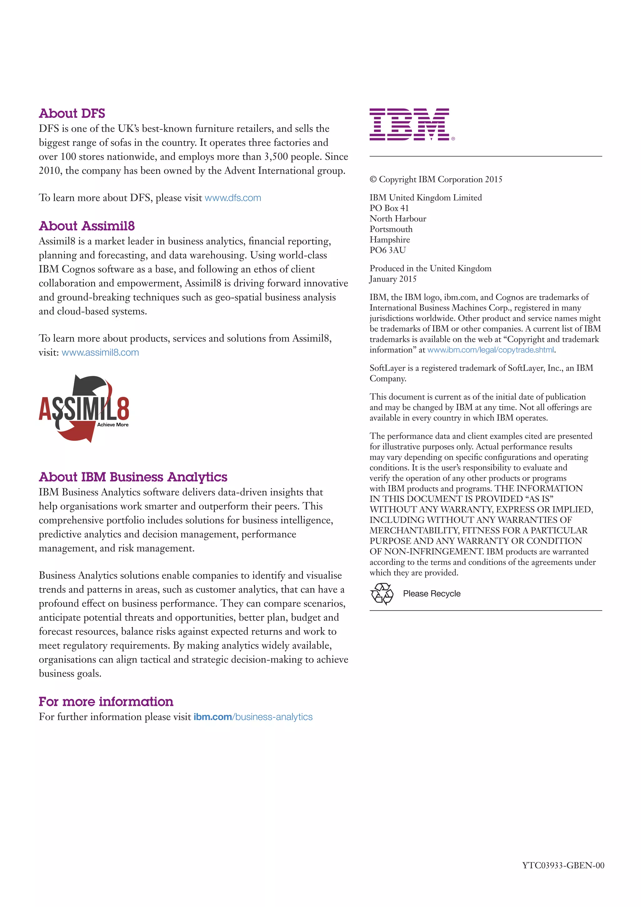 YTC03933-GBEN-00
© Copyright IBM Corporation 2015
IBM United Kingdom Limited
PO Box 41
North Harbour
Portsmouth
Hampshire
PO6 3AU
Produced in the United Kingdom
January 2015
IBM, the IBM logo, ibm.com, and Cognos are trademarks of
International Business Machines Corp., registered in many
jurisdictions worldwide. Other product and service names might
be trademarks of IBM or other companies. A current list of IBM
trademarks is available on the web at “Copyright and trademark
information” at www.ibm.com/legal/copytrade.shtml.
SoftLayer is a registered trademark of SoftLayer, Inc., an IBM
Company.
This document is current as of the initial date of publication
and may be changed by IBM at any time. Not all offerings are
available in every country in which IBM operates.
The performance data and client examples cited are presented
for illustrative purposes only. Actual performance results
may vary depending on specific configurations and operating
conditions. It is the user’s responsibility to evaluate and
verify the operation of any other products or programs
with IBM products and programs. THE INFORMATION
IN THIS DOCUMENT IS PROVIDED “AS IS”
WITHOUT ANY WARRANTY, EXPRESS OR IMPLIED,
INCLUDING WITHOUT ANY WARRANTIES OF
MERCHANTABILITY, FITNESS FOR A PARTICULAR
PURPOSE AND ANY WARRANTY OR CONDITION
OF NON-INFRINGEMENT. IBM products are warranted
according to the terms and conditions of the agreements under
which they are provided.
Please Recycle
About DFS
DFS is one of the UK’s best-known furniture retailers, and sells the
biggest range of sofas in the country. It operates three factories and
over 100 stores nationwide, and employs more than 3,500 people. Since
2010, the company has been owned by the Advent International group.
To learn more about DFS, please visit www.dfs.com
About Assimil8
Assimil8 is a market leader in business analytics, financial reporting,
planning and forecasting, and data warehousing. Using world-class
IBM Cognos software as a base, and following an ethos of client
collaboration and empowerment, Assimil8 is driving forward innovative
and ground-breaking techniques such as geo-spatial business analysis
and cloud-based systems.
To learn more about products, services and solutions from Assimil8,
visit: www.assimil8.com
About IBM Business Analytics
IBM Business Analytics software delivers data-driven insights that
help organisations work smarter and outperform their peers. This
comprehensive portfolio includes solutions for business intelligence,
predictive analytics and decision management, performance
management, and risk management.
Business Analytics solutions enable companies to identify and visualise
trends and patterns in areas, such as customer analytics, that can have a
profound effect on business performance. They can compare scenarios,
anticipate potential threats and opportunities, better plan, budget and
forecast resources, balance risks against expected returns and work to
meet regulatory requirements. By making analytics widely available,
organisations can align tactical and strategic decision-making to achieve
business goals.
For more information
For further information please visit ibm.com/business-analytics
 