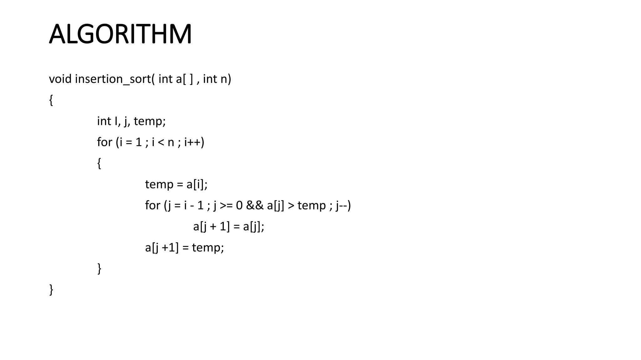ALGORITHM
void insertion_sort( int a[ ] , int n)
{
int I, j, temp;
for (i = 1 ; i < n ; i++)
{
temp = a[i];
for (j = i - 1 ; j >= 0 && a[j] > temp ; j--)
a[j + 1] = a[j];
a[j +1] = temp;
}
}
 