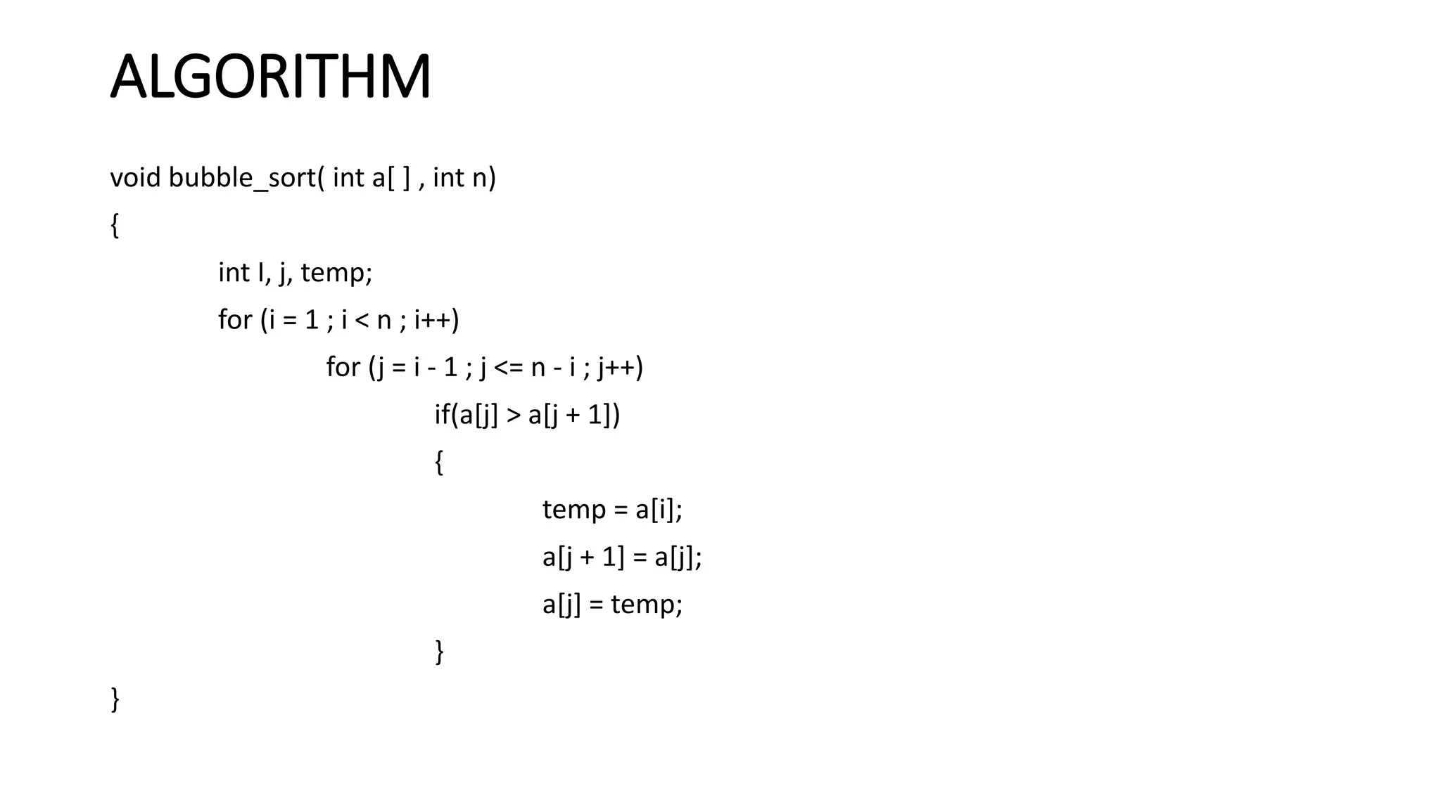 ALGORITHM
void bubble_sort( int a[ ] , int n)
{
int I, j, temp;
for (i = 1 ; i < n ; i++)
for (j = i - 1 ; j <= n - i ; j++)
if(a[j] > a[j + 1])
{
temp = a[i];
a[j + 1] = a[j];
a[j] = temp;
}
}
 
