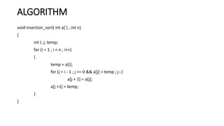 ALGORITHM
void insertion_sort( int a[ ] , int n)
{
int I, j, temp;
for (i = 1 ; i < n ; i++)
{
temp = a[i];
for (j = i - 1 ; j >= 0 && a[j] > temp ; j--)
a[j + 1] = a[j];
a[j +1] = temp;
}
}
 