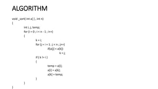 ALGORITHM
void _sort( int a[ ] , int n)
{
int i, j, temp;
for (i = 0 ; i < n - 1 ; i++)
{
k = i;
for (j = i + 1 ; j < n ; j++)
if(a[j] < a[k])
k = j;
if ( k != i )
{
temp = a[i];
a[i] = a[k];
a[k] = temp;
}
}
}
 
