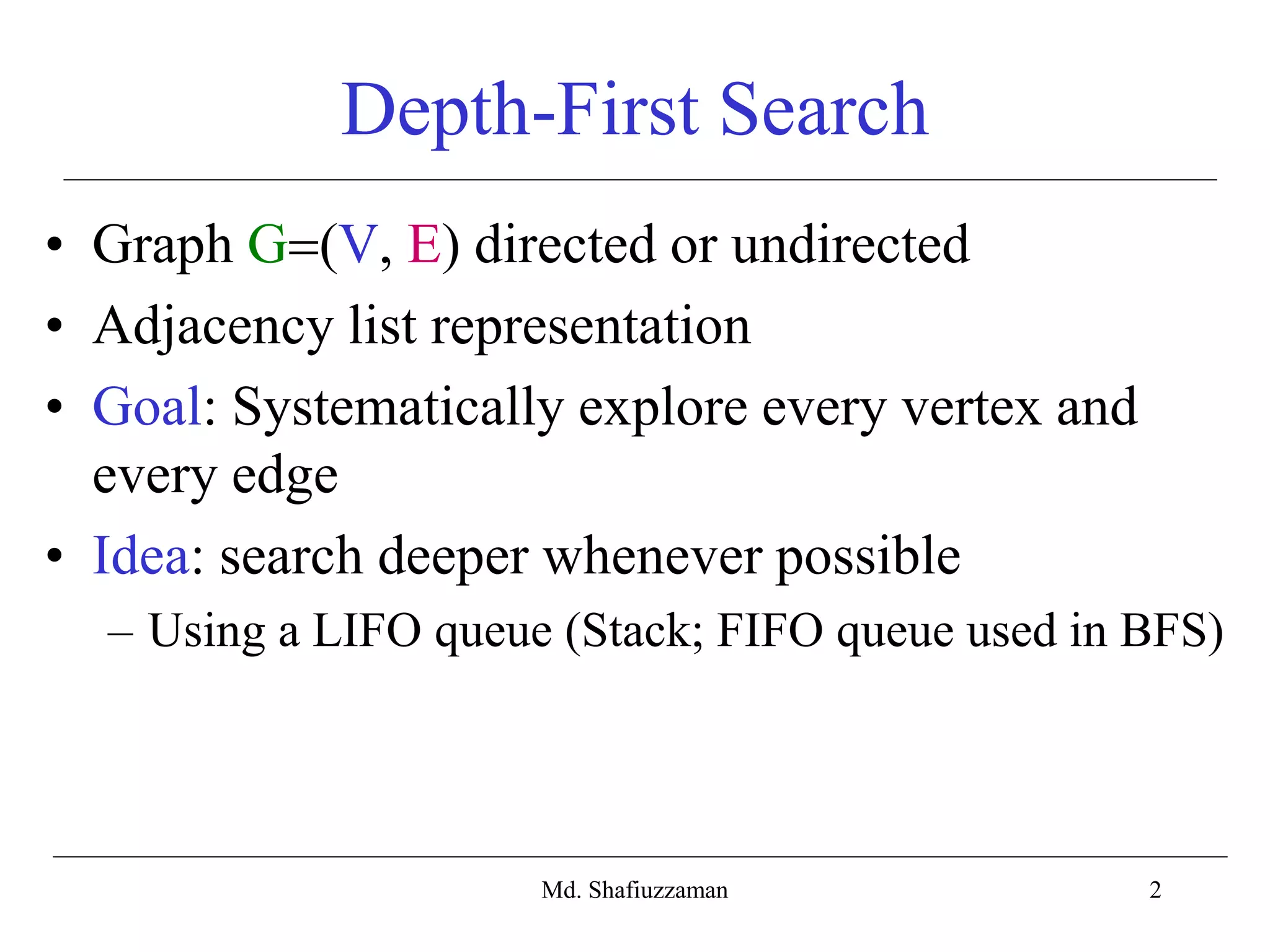 2
Depth-First Search
• Graph G(V, E) directed or undirected
• Adjacency list representation
• Goal: Systematically explore every vertex and
every edge
• Idea: search deeper whenever possible
– Using a LIFO queue (Stack; FIFO queue used in BFS)
Md. Shafiuzzaman
 