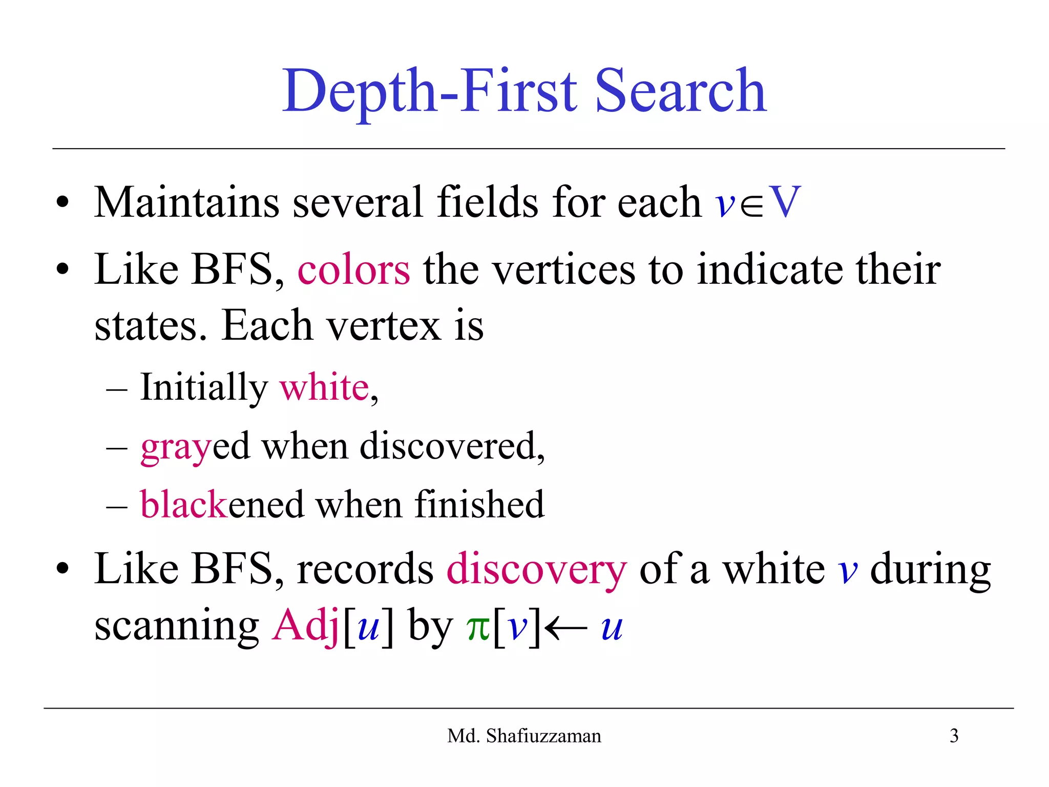 3
Depth-First Search
• Maintains several fields for each vV
• Like BFS, colors the vertices to indicate their
states. Each vertex is
– Initially white,
– grayed when discovered,
– blackened when finished
• Like BFS, records discovery of a white v during
scanning Adj[u] by [v] u
Md. Shafiuzzaman
 