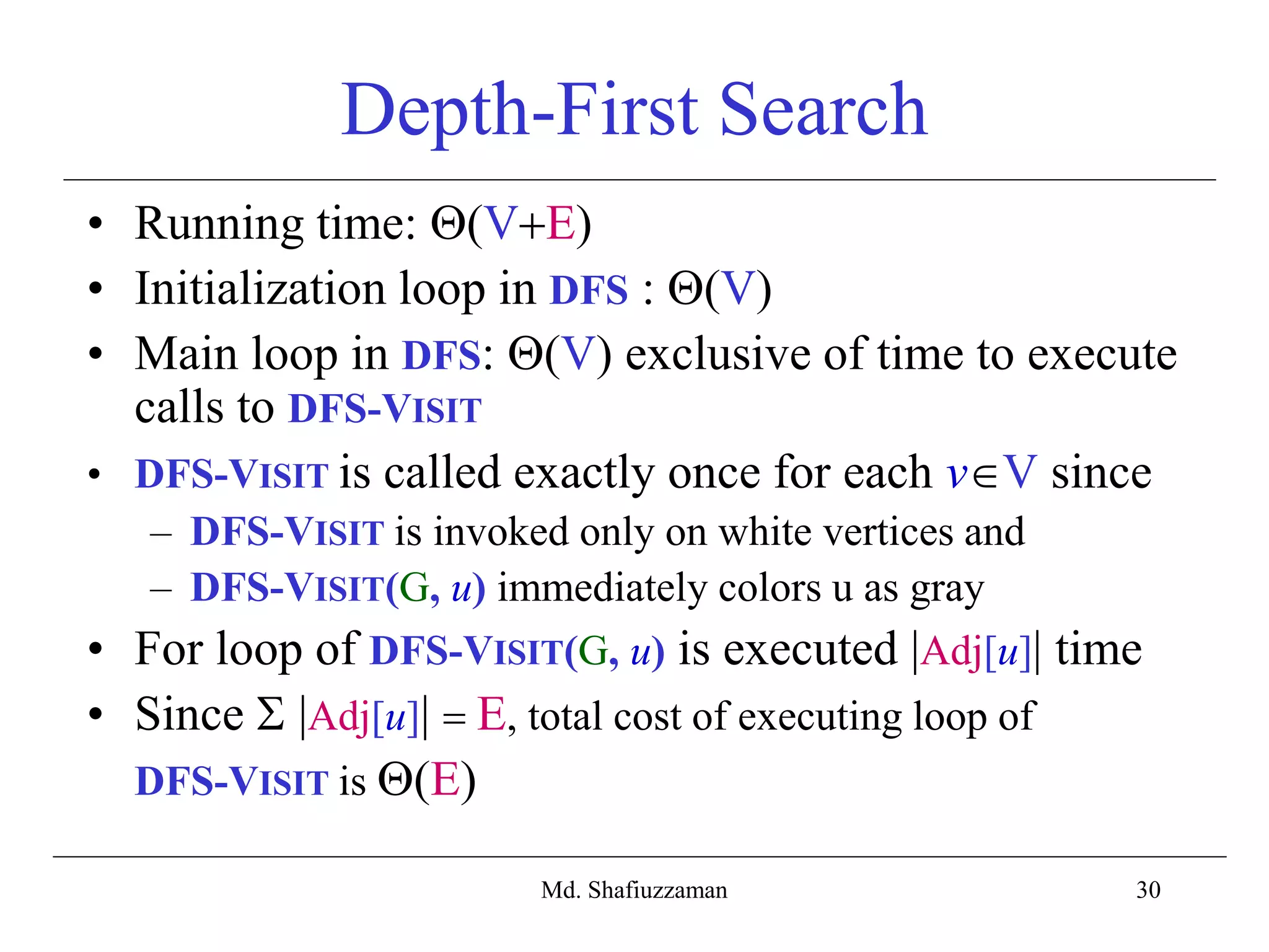 30
Depth-First Search
• Running time: (VE)
• Initialization loop in DFS : (V)
• Main loop in DFS: (V) exclusive of time to execute
calls to DFS-VISIT
• DFS-VISIT is called exactly once for each vV since
– DFS-VISIT is invoked only on white vertices and
– DFS-VISIT(G, u) immediately colors u as gray
• For loop of DFS-VISIT(G, u) is executed |Adj[u]| time
• Since  |Adj[u]|  E, total cost of executing loop of
DFS-VISIT is (E)
Md. Shafiuzzaman
 