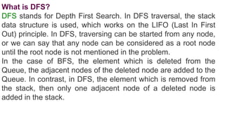What is DFS?
DFS stands for Depth First Search. In DFS traversal, the stack
data structure is used, which works on the LIFO (Last In First
Out) principle. In DFS, traversing can be started from any node,
or we can say that any node can be considered as a root node
until the root node is not mentioned in the problem.
In the case of BFS, the element which is deleted from the
Queue, the adjacent nodes of the deleted node are added to the
Queue. In contrast, in DFS, the element which is removed from
the stack, then only one adjacent node of a deleted node is
added in the stack.
 