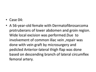 • Case 04:
• A 56-year-old female with Dermatofibrosarcoma
protruberans of lower abdomen and groin region.
Wide local excision was performed.Due to
involvement of common iliac vein ,repair was
done with vein graft by microsurgery and
pedicled Anterior-lateral thigh flap was done
based on descending branch of lateral circumflex
femoral artery.
 