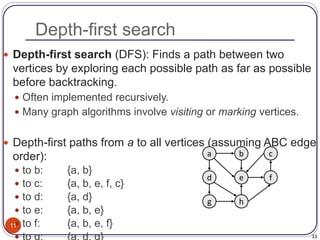 11
Depth-first search
11
 Depth-first search (DFS): Finds a path between two
vertices by exploring each possible path as far as possible
before backtracking.
 Often implemented recursively.
 Many graph algorithms involve visiting or marking vertices.
 Depth-first paths from a to all vertices (assuming ABC edge
order):
 to b: {a, b}
 to c: {a, b, e, f, c}
 to d: {a, d}
 to e: {a, b, e}
 to f: {a, b, e, f}
a
e
b c
h
g
d f
 