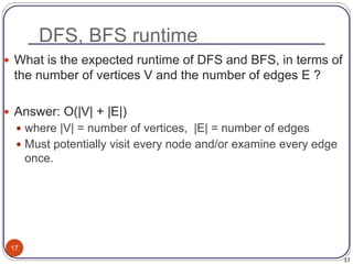 17
DFS, BFS runtime
17
 What is the expected runtime of DFS and BFS, in terms of
the number of vertices V and the number of edges E ?
 Answer: O(|V| + |E|)
 where |V| = number of vertices, |E| = number of edges
 Must potentially visit every node and/or examine every edge
once.
 
