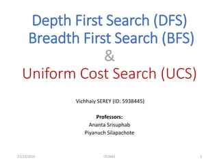 Depth First Search (DFS)
Breadth First Search (BFS)
&
Uniform Cost Search (UCS)
Vichhaiy SEREY (ID: 5938445)
Professors:
Ananta Srisuphab
Piyanuch Silapachote
11/22/2016 ITCS661 1
 