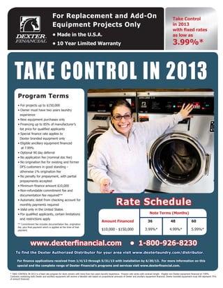 For Replacement and Add-On                                                                                               Take Control
                                          Equipment Projects Only                                                                                                  in 2013
                                                                                                                                                                   with fixed rates
                                          • Made in the U.S.A.                                                                                                     as low as
                                          • 10 Year Limited Warranty                                                                                               3.99%*
For A Quote Call Scott Equipment, Inc. 800-321-7268 or sales@scott-equipment.com




    TAKE CONTROL IN 2013
        Call 800-321-7268 Today!

       Program Terms
       • For projects up to $150,000
       • Owner must have two years laundry
         experience
       • New equipment purchases only
       • Financing up to 85% of manufacturer’s
         list price for qualified applicants
       • Special finance rate applies to
         Dexter branded equipment only
       • Eligible ancillary equipment financed
          at 7.99%
       • Optional 90 day deferral
       • No application fee (nominal doc fee)
       • No origination fee for existing and former
         DFS customers in good standing -
         otherwise 1% origination fee
       • No penalty for prepayment, with partial
         prepayments accepted
       • Minimum finance amount $10,000
       • Non-refundable commitment fee and
         documentation fee required**
       • Automatic debit from checking account for
         monthly payments required                                                                        Rate Schedule
       • Valid only in the United States
       • For qualified applicants, certain limitations                                      			                                             Note Terms (Months)
         and restrictions apply
                                                                                            Amount Financed                               36                     48                   60
       ** Commitment fee includes documentation fee, origination
       fee, plus final payment which is applied at the time of that
       payment.                                                                             $10,000 - $150,000                         3.99%*	                  4.99%*                5.99%*



                    www.dexterfinancial.com                                                                             • 1-800-926-8230
     To find the Dexter Authorized Distributor for your area visit www.dexterlaundry.com/distributor.

       For finance applications received from 1/4/13 through 5/31/13 with installation by 6/30/13. For more information on this
       special and the complete range of Dexter Financial’s programs and services visit www.dexterfinancial.com.

* TAKE CONTROL IN 2013 is a fixed rate program for store owners with more than two years laundry experience. Finance rate varies with contract length. Eligible non-Dexter equipment financed at 7.99%.
Contracts containing both Dexter and ancillary equipment will receive a blended rate based on proportional amounts of Dexter and ancillary equipment financed. Dexter branded equipment must still represent 75%
of amount financed.
            Scott Equipment, Inc. 5612 Mitchelldale, Houston Texas 77092, 713-686-7268, 800-321-7268
 