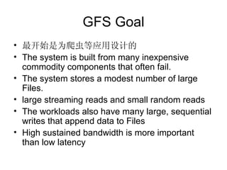GFS Goal 最开始是为爬虫等应用设计的 The system is built from many inexpensive commodity components that often fail.  The system stores a modest number of large Files.  large streaming reads and small random reads The workloads also have many large, sequential writes that append data to Files High sustained bandwidth is more important than low latency 