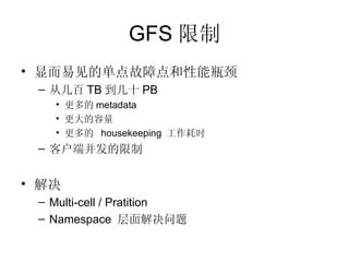 GFS 限制 显而易见的单点故障点和性能瓶颈 从几百 TB 到几十 PB 更多的 metadata 更大的容量 更多的  housekeeping  工作耗时 客户端并发的限制 解决 Multi-cell / Pratition Namespace  层面解决问题 