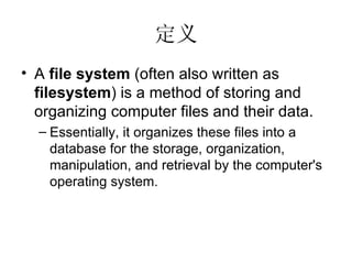 定义 A  file system  (often also written as  filesystem ) is a method of storing and organizing computer files and their data.  Essentially, it organizes these files into a database for the storage, organization, manipulation, and retrieval by the computer's operating system. 