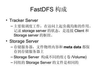 FastDFS 构成 Tracker Server 主要做调度工作，在访问上起负载均衡的作用。记录 storage server 的状态，是连接 Client 和 Storage server 的枢纽。 Storage Server 存储服务器，文件物理内容和 meta data 都保存到存储服务器上 Storage Server  构成不同的组 ( 卷 /Volume) 同组的 Storage Server 的文件是相同的 