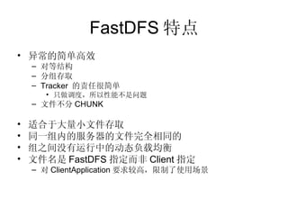 FastDFS 特点 异常的简单高效 对等结构 分组存取 Tracker  的责任很简单 只做调度，所以性能不是问题 文件不分 CHUNK 适合于大量小文件存取 同一组内的服务器的文件完全相同的 组之间没有运行中的动态负载均衡 文件名是 FastDFS 指定而非 Client 指定 对 ClientApplication 要求较高，限制了使用场景   
