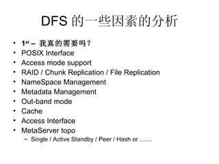 DFS 的一些因素的分析 1 st  –  我真的需要吗？ POSIX Interface Access mode support RAID / Chunk Replication / File Replication NameSpace Management Metadata Management Out-band mode Cache Access Interface MetaServer topo Single / Active Standby / Peer / Hash or …… 