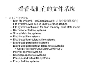 看看我们有的文件系统 太多了…看分类吧 Disk file systems –ext3/ntfs/zfs/wafl ( 大部分我们熟悉的 ) File systems with built in fault-tolerance-zfs/brfs File systems optimized for flash memory, solid state media Record-oriented file systems Shared disk file systems Distributed file systems Distributed fault-tolerant file systems Distributed parallel file systems Distributed parallel fault-tolerant file systems GoogleFilesystem/CloudStore/Lustre/HDFS Peer-to-peer file systems Special purpose file systems Pseudo- and virtual file systems Encrypted file systems 