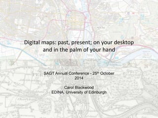 Digital maps: past, present; on your desktop 
and in the palm of your hand 
SAGT Annual Conference - 25th October 
2014 
Carol Blackwood 
EDINA, University of Edinburgh 
 