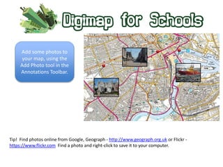 Add some photos to 
your map, using the 
Add Photo tool in the 
Annotations Toolbar. 
Tip! Find photos online from Google, Geograph - http://www.geograph.org.uk or Flickr - 
https://www.flickr.com Find a photo and right-click to save it to your computer. 
 