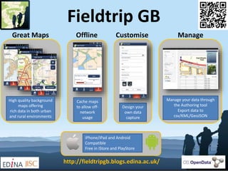 Fieldtrip GB 
Great Maps Offline Customise Manage 
High quality background 
maps offering 
rich data in both urban 
and rural environments 
Cache maps 
to allow off-network 
usage 
Design your 
own data 
capture 
Manage your data through 
the Authoring tool 
Export data to 
csv/KML/GeoJSON 
iPhone/iPad and Android 
Compatible 
Free in iStore and PlayStore 
http://fieldtripgb.blogs.edina.ac.uk/ 
 