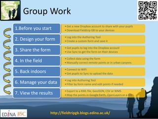 Group Work 
• Get a new Dropbox account to share with your pupils 
• Download Fieldtrip GB to your devices 1.Before you start 
• Log into the Authoring Tool 
• Create a custom form and save it 2. Design your form 
• Get pupils to log into the Dropbox account 
• Use Sync to get the form on their devices 3. Share the form 
• Collect data using the form 
•Manually correct remote points or in urban canyons 4. In the field 
• Connect to WiFi 
• Get pupils to Sync to upload the data 5. Back indoors 
• Log into Authoring Tool 
• Filter by form name and edit points if needed 6. Manage your data 
• Export to a KML file, GeoJSON, CSV or WMS 
•Map the points in Google Earth, OpenLayers or a GIS 7. View the results 
http://fieldtripgb.blogs.edina.ac.uk/ 
 